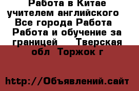 Работа в Китае учителем английского - Все города Работа » Работа и обучение за границей   . Тверская обл.,Торжок г.